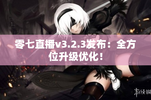 零七直播v3.2.3发布：全方位升级优化！