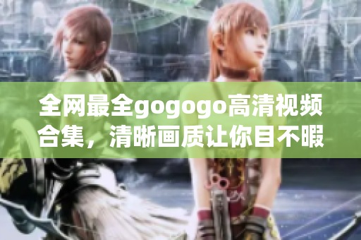 全网最全gogogo高清视频合集，清晰画质让你目不暇接！