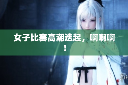 女子比赛高潮迭起，啊啊啊！