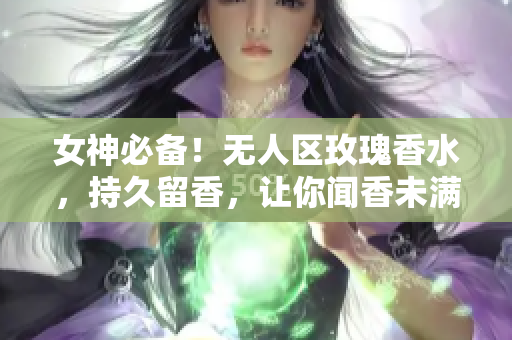 女神必备！无人区玫瑰香水，持久留香，让你闻香未满