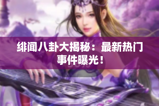 绯闻八卦大揭秘：最新热门事件曝光！