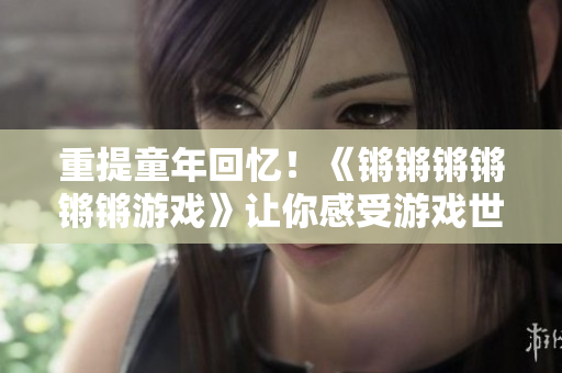重提童年回忆！《锵锵锵锵锵锵游戏》让你感受游戏世界的欢乐