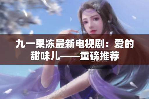 九一果冻最新电视剧：爱的甜味儿——重磅推荐