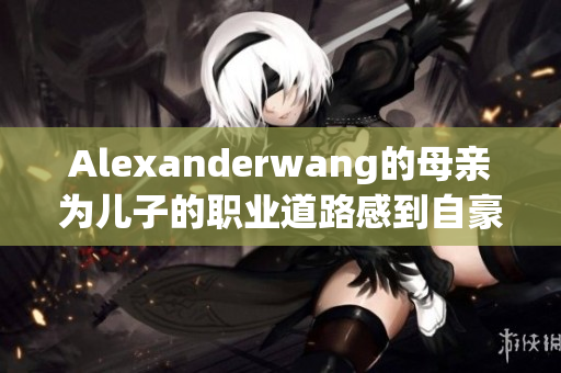 Alexanderwang的母亲为儿子的职业道路感到自豪