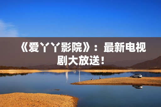 《爱丫丫影院》：最新电视剧大放送！