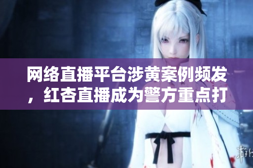 网络直播平台涉黄案例频发，红杏直播成为警方重点打击对象