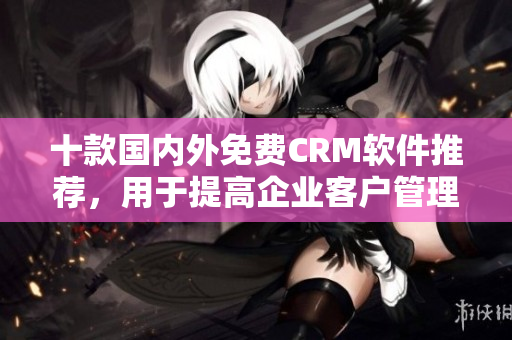 十款国内外免费CRM软件推荐，用于提高企业客户管理的效率