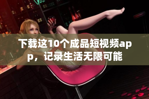 下载这10个成品短视频app，记录生活无限可能