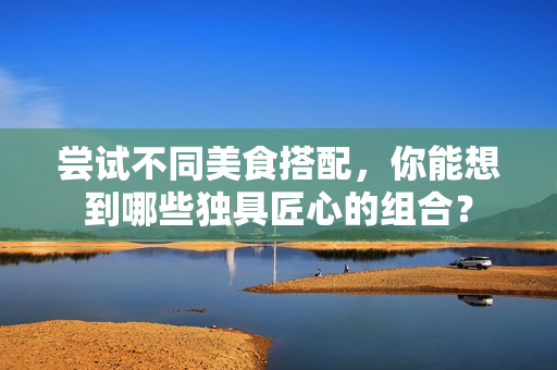 尝试不同美食搭配，你能想到哪些独具匠心的组合？