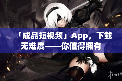 「成品短视频」App，下载无难度——你值得拥有