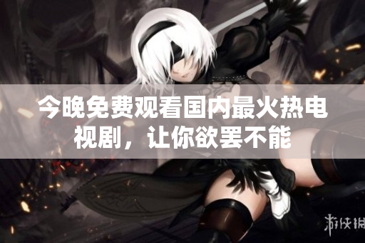 今晚免费观看国内最火热电视剧，让你欲罢不能