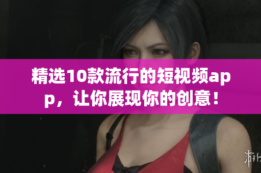 精选10款流行的短视频app，让你展现你的创意！
