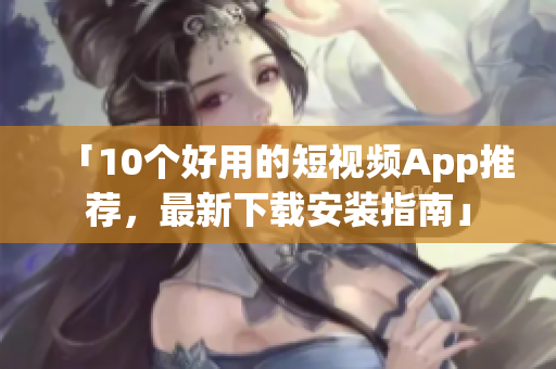 「10个好用的短视频App推荐，最新下载安装指南」