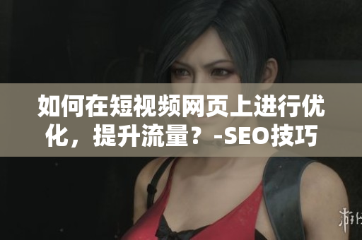 如何在短视频网页上进行优化，提升流量？-SEO技巧分享