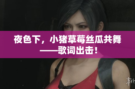 夜色下，小猪草莓丝瓜共舞 ——歌词出击！