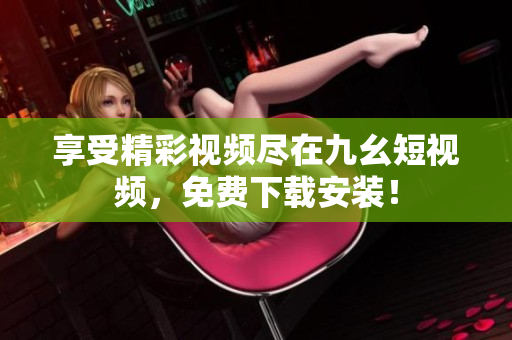 享受精彩视频尽在九幺短视频，免费下载安装！