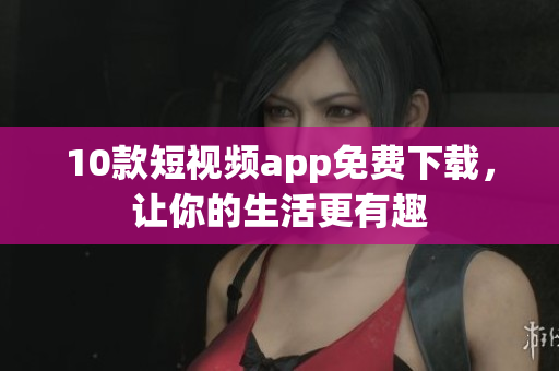 10款短视频app免费下载，让你的生活更有趣