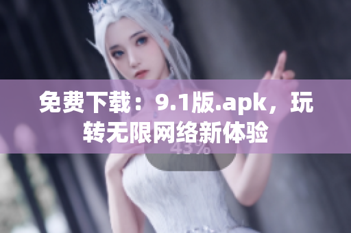 免费下载：9.1版.apk，玩转无限网络新体验