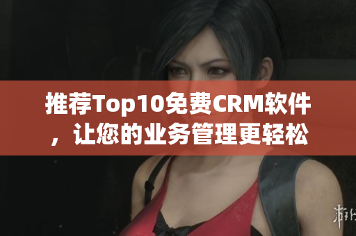 推荐Top10免费CRM软件，让您的业务管理更轻松