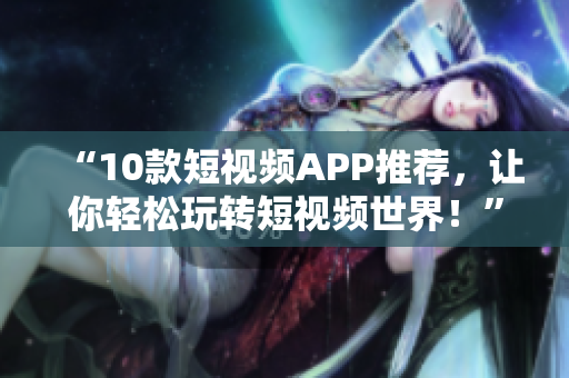 “10款短视频APP推荐，让你轻松玩转短视频世界！”