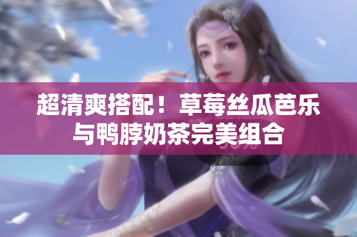 超清爽搭配！草莓丝瓜芭乐与鸭脖奶茶完美组合