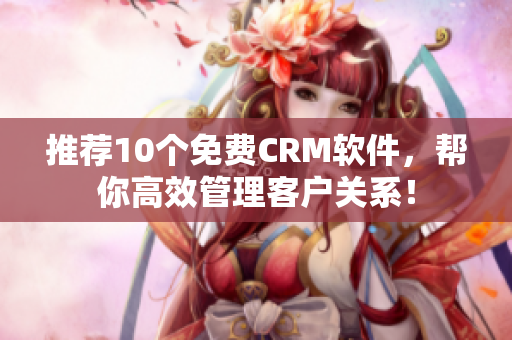 推荐10个免费CRM软件，帮你高效管理客户关系！