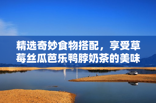 精选奇妙食物搭配，享受草莓丝瓜芭乐鸭脖奶茶的美味！