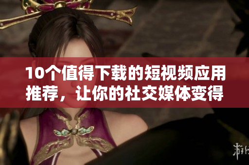 10个值得下载的短视频应用推荐，让你的社交媒体变得更精彩