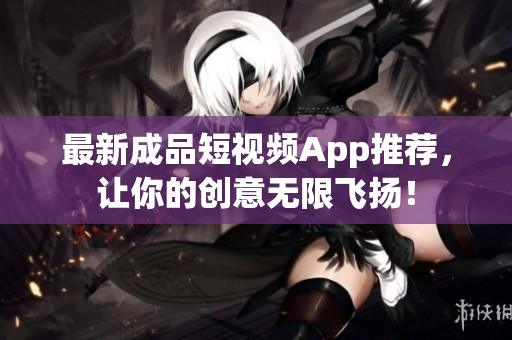 最新成品短视频App推荐，让你的创意无限飞扬！