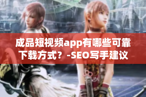 成品短视频app有哪些可靠下载方式？-SEO写手建议