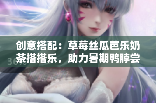 创意搭配：草莓丝瓜芭乐奶茶搭搭乐，助力暑期鸭脖尝鲜