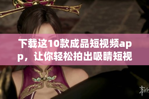 下载这10款成品短视频app，让你轻松拍出吸睛短视频