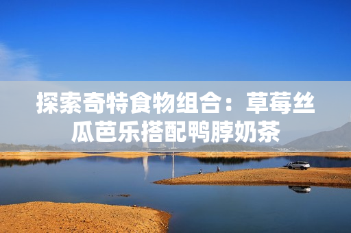 探索奇特食物组合：草莓丝瓜芭乐搭配鸭脖奶茶