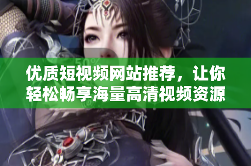 优质短视频网站推荐，让你轻松畅享海量高清视频资源
