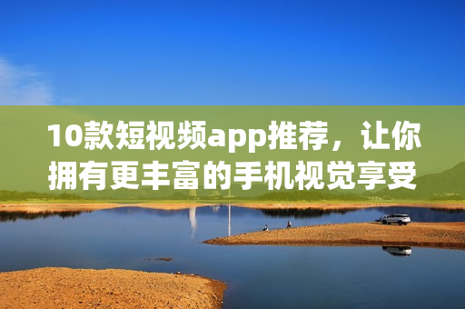10款短视频app推荐，让你拥有更丰富的手机视觉享受！