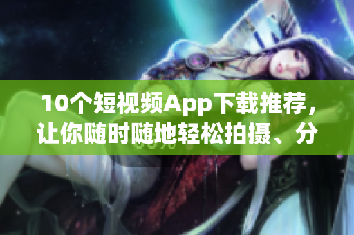 10个短视频App下载推荐，让你随时随地轻松拍摄、分享！