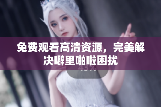免费观看高清资源，完美解决噼里啪啦困扰