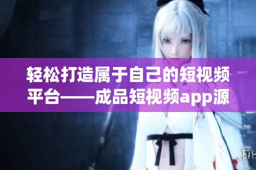 轻松打造属于自己的短视频平台——成品短视频app源码的优点