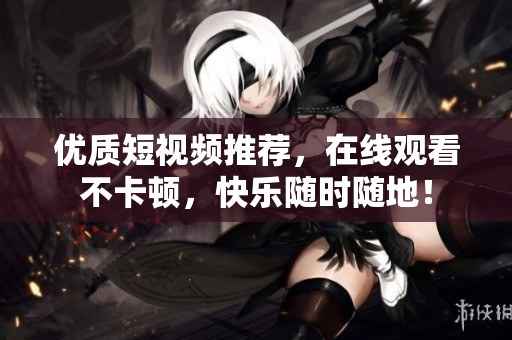 优质短视频推荐，在线观看不卡顿，快乐随时随地！