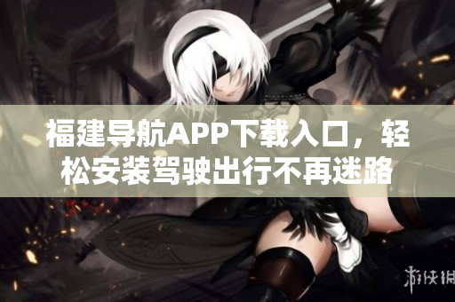 福建导航APP下载入口，轻松安装驾驶出行不再迷路