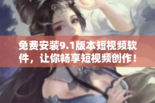 免费安装9.1版本短视频软件，让你畅享短视频创作！