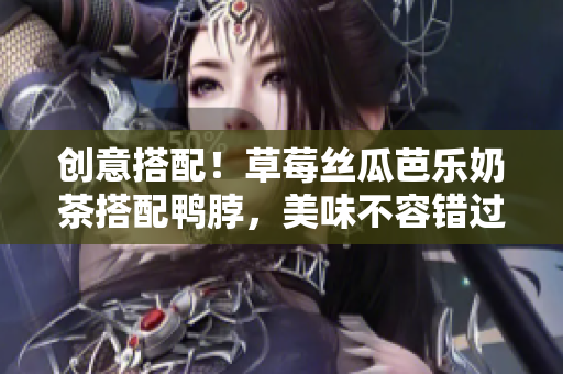 创意搭配！草莓丝瓜芭乐奶茶搭配鸭脖，美味不容错过！