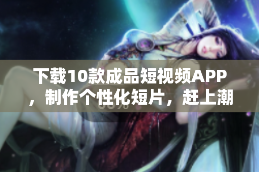 下载10款成品短视频APP，制作个性化短片，赶上潮流