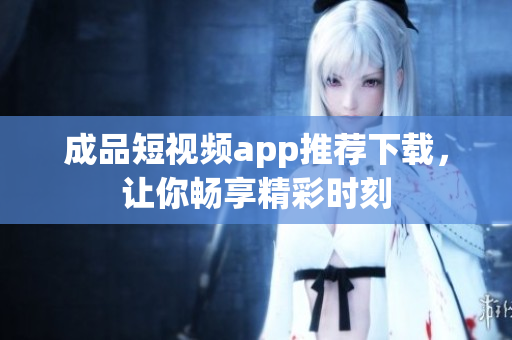 成品短视频app推荐下载，让你畅享精彩时刻