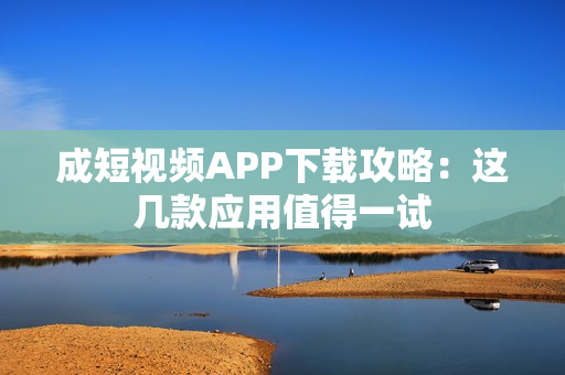 成短视频APP下载攻略：这几款应用值得一试