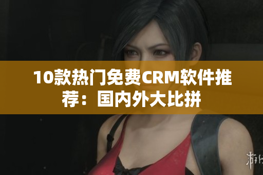 10款热门免费CRM软件推荐：国内外大比拼