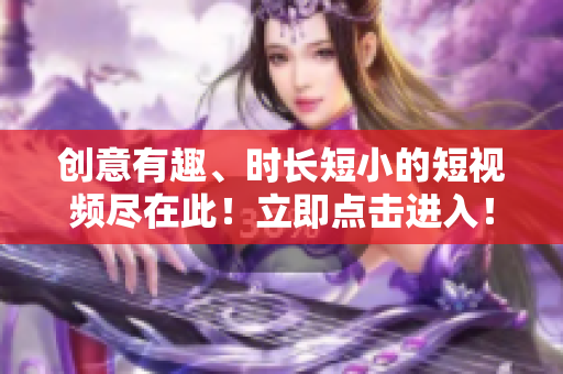 创意有趣、时长短小的短视频尽在此！立即点击进入！