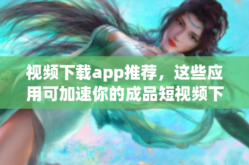 视频下载app推荐，这些应用可加速你的成品短视频下载！