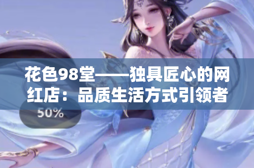 花色98堂——独具匠心的网红店：品质生活方式引领者