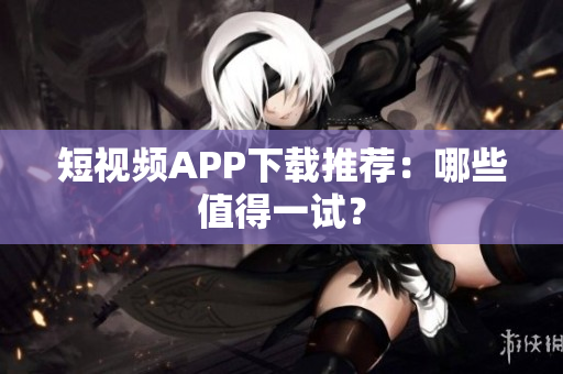 短视频APP下载推荐：哪些值得一试？